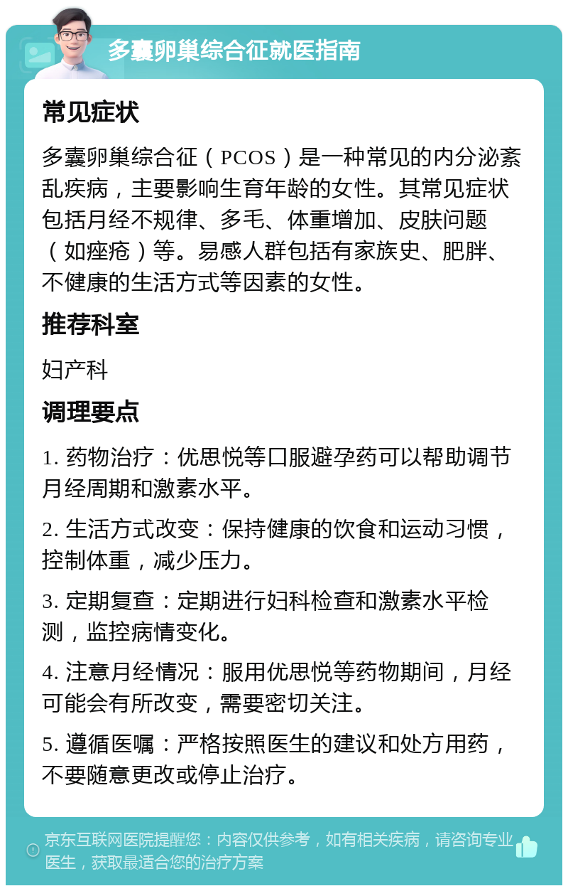 多囊卵巢综合征就医指南 常见症状 多囊卵巢综合征（PCOS）是一种常见的内分泌紊乱疾病，主要影响生育年龄的女性。其常见症状包括月经不规律、多毛、体重增加、皮肤问题（如痤疮）等。易感人群包括有家族史、肥胖、不健康的生活方式等因素的女性。 推荐科室 妇产科 调理要点 1. 药物治疗：优思悦等口服避孕药可以帮助调节月经周期和激素水平。 2. 生活方式改变：保持健康的饮食和运动习惯，控制体重，减少压力。 3. 定期复查：定期进行妇科检查和激素水平检测，监控病情变化。 4. 注意月经情况：服用优思悦等药物期间，月经可能会有所改变，需要密切关注。 5. 遵循医嘱：严格按照医生的建议和处方用药，不要随意更改或停止治疗。