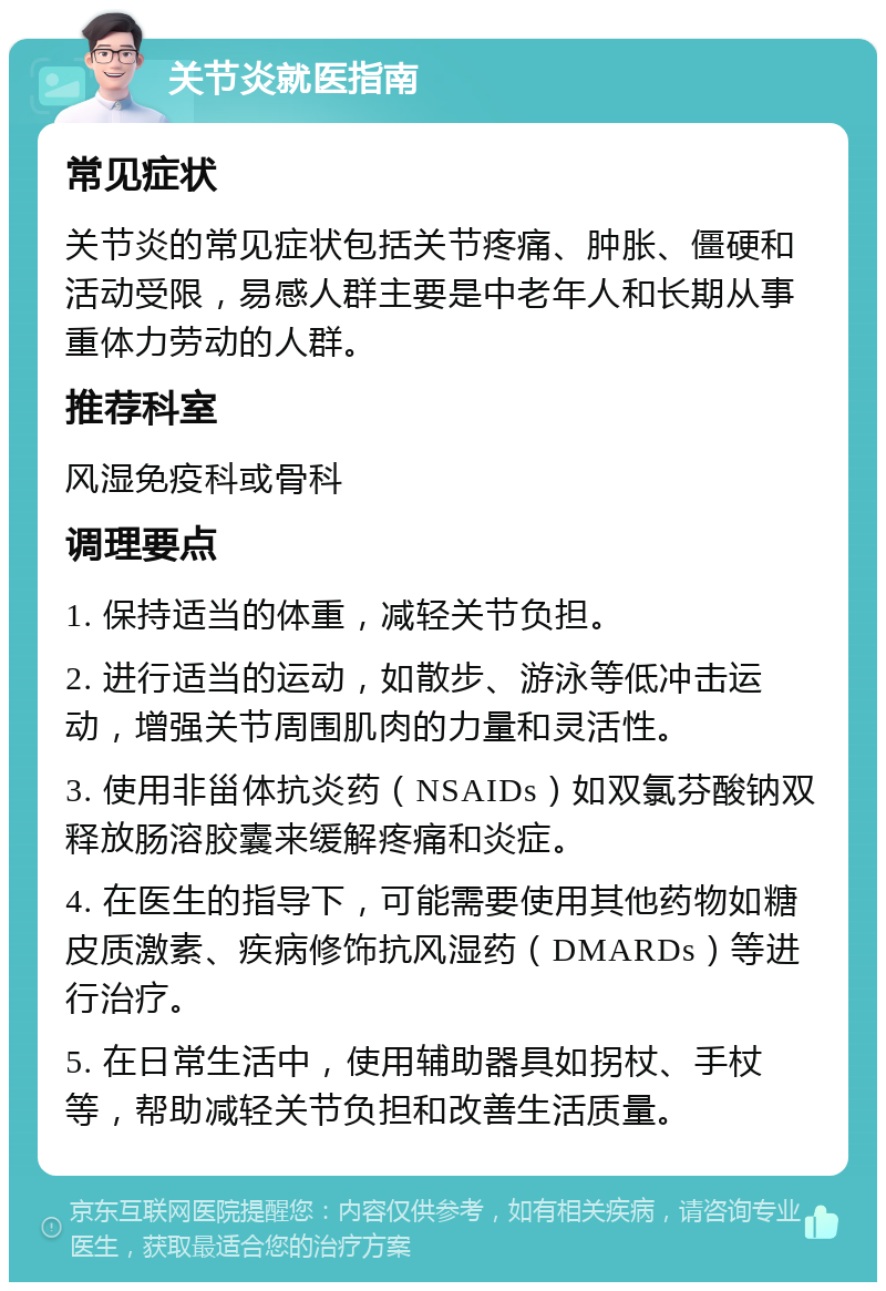 关节炎就医指南 常见症状 关节炎的常见症状包括关节疼痛、肿胀、僵硬和活动受限，易感人群主要是中老年人和长期从事重体力劳动的人群。 推荐科室 风湿免疫科或骨科 调理要点 1. 保持适当的体重，减轻关节负担。 2. 进行适当的运动，如散步、游泳等低冲击运动，增强关节周围肌肉的力量和灵活性。 3. 使用非甾体抗炎药（NSAIDs）如双氯芬酸钠双释放肠溶胶囊来缓解疼痛和炎症。 4. 在医生的指导下，可能需要使用其他药物如糖皮质激素、疾病修饰抗风湿药（DMARDs）等进行治疗。 5. 在日常生活中，使用辅助器具如拐杖、手杖等，帮助减轻关节负担和改善生活质量。