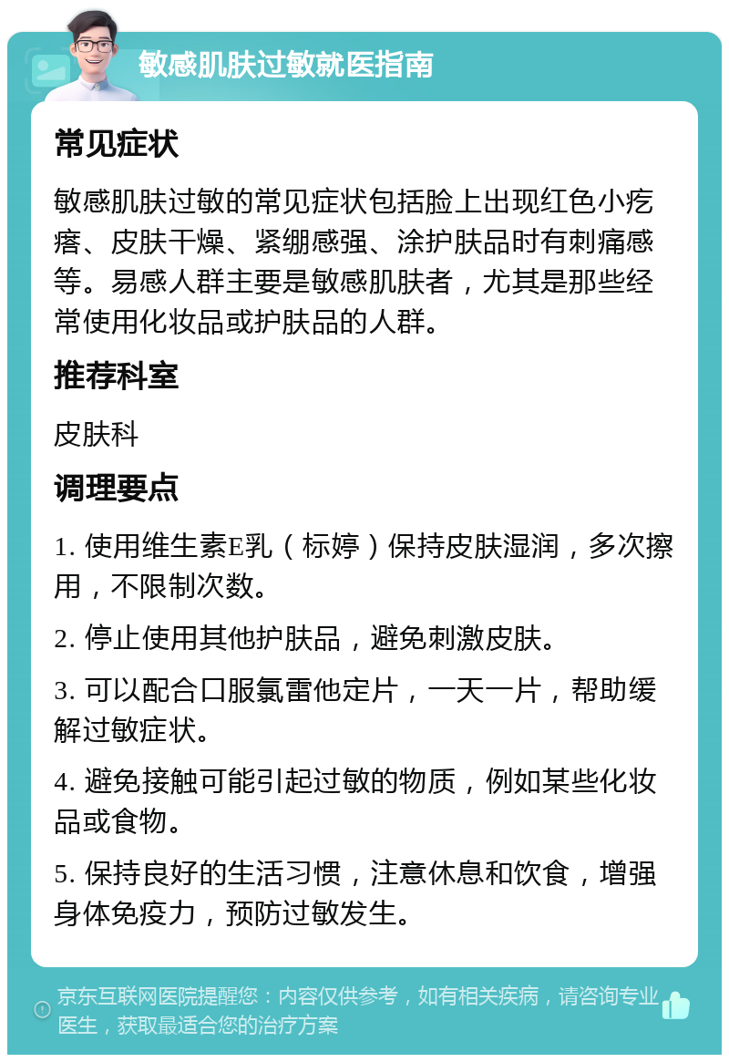 敏感肌肤过敏就医指南 常见症状 敏感肌肤过敏的常见症状包括脸上出现红色小疙瘩、皮肤干燥、紧绷感强、涂护肤品时有刺痛感等。易感人群主要是敏感肌肤者，尤其是那些经常使用化妆品或护肤品的人群。 推荐科室 皮肤科 调理要点 1. 使用维生素E乳（标婷）保持皮肤湿润，多次擦用，不限制次数。 2. 停止使用其他护肤品，避免刺激皮肤。 3. 可以配合口服氯雷他定片，一天一片，帮助缓解过敏症状。 4. 避免接触可能引起过敏的物质，例如某些化妆品或食物。 5. 保持良好的生活习惯，注意休息和饮食，增强身体免疫力，预防过敏发生。