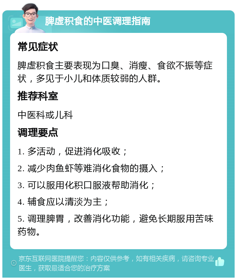 脾虚积食的中医调理指南 常见症状 脾虚积食主要表现为口臭、消瘦、食欲不振等症状，多见于小儿和体质较弱的人群。 推荐科室 中医科或儿科 调理要点 1. 多活动，促进消化吸收； 2. 减少肉鱼虾等难消化食物的摄入； 3. 可以服用化积口服液帮助消化； 4. 辅食应以清淡为主； 5. 调理脾胃，改善消化功能，避免长期服用苦味药物。