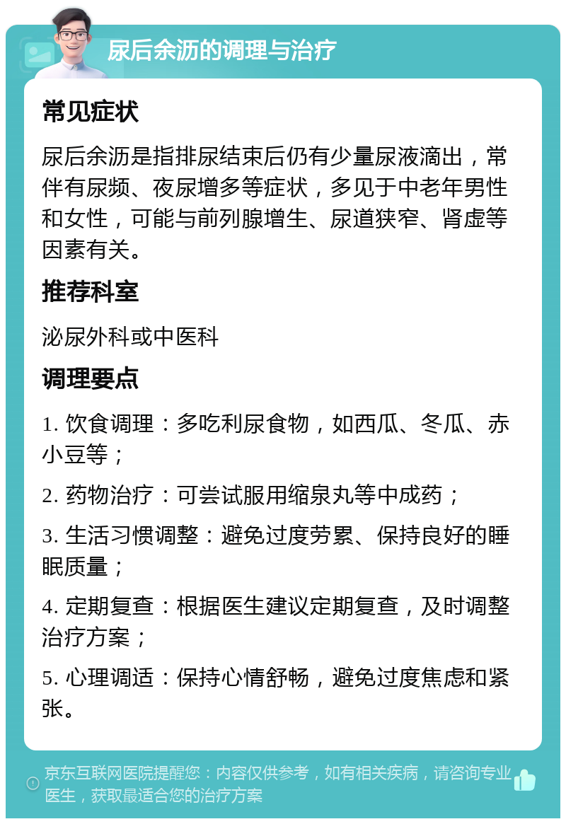 尿后余沥的调理与治疗 常见症状 尿后余沥是指排尿结束后仍有少量尿液滴出，常伴有尿频、夜尿增多等症状，多见于中老年男性和女性，可能与前列腺增生、尿道狭窄、肾虚等因素有关。 推荐科室 泌尿外科或中医科 调理要点 1. 饮食调理：多吃利尿食物，如西瓜、冬瓜、赤小豆等； 2. 药物治疗：可尝试服用缩泉丸等中成药； 3. 生活习惯调整：避免过度劳累、保持良好的睡眠质量； 4. 定期复查：根据医生建议定期复查，及时调整治疗方案； 5. 心理调适：保持心情舒畅，避免过度焦虑和紧张。