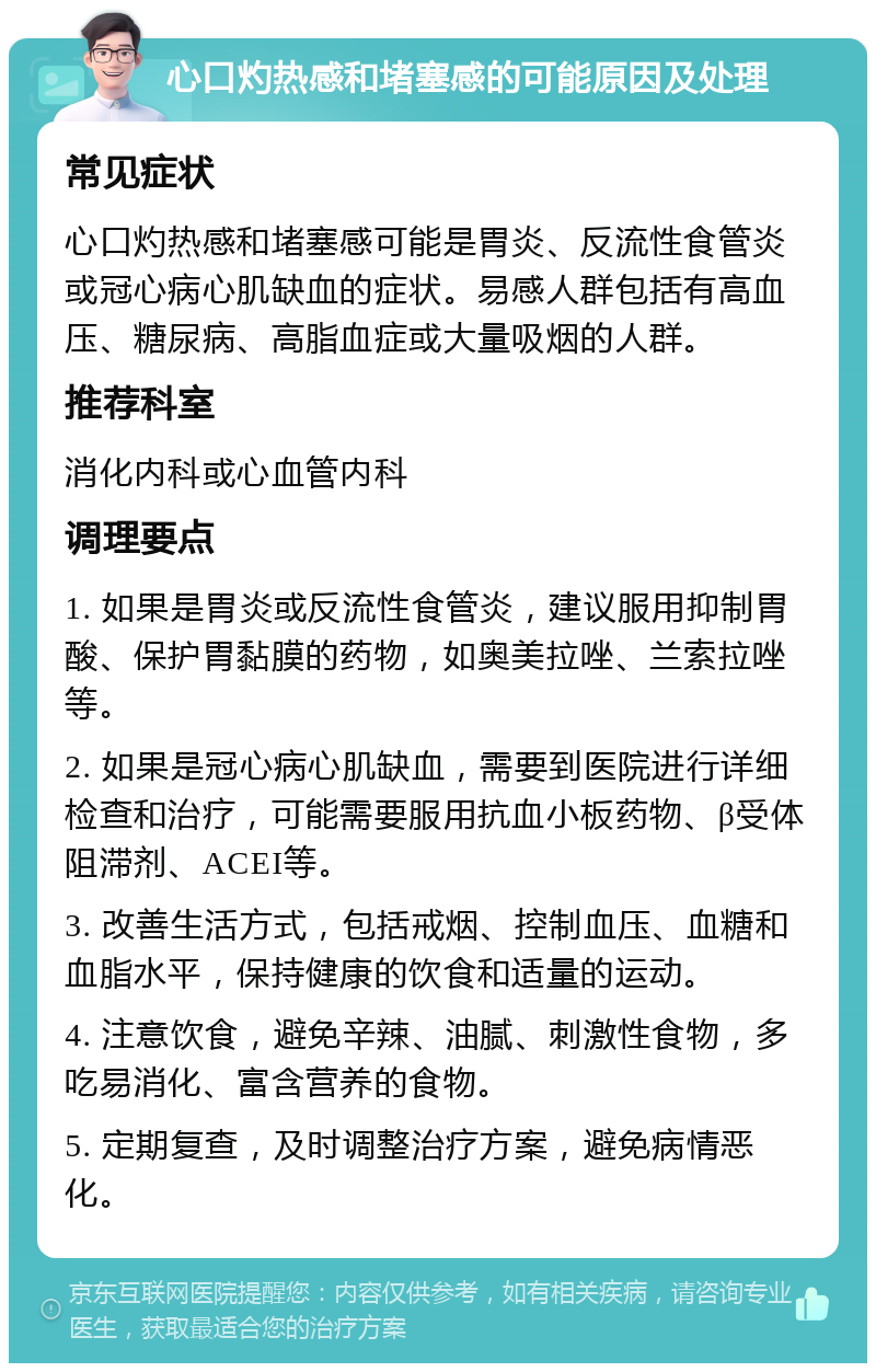 心口灼热感和堵塞感的可能原因及处理 常见症状 心口灼热感和堵塞感可能是胃炎、反流性食管炎或冠心病心肌缺血的症状。易感人群包括有高血压、糖尿病、高脂血症或大量吸烟的人群。 推荐科室 消化内科或心血管内科 调理要点 1. 如果是胃炎或反流性食管炎，建议服用抑制胃酸、保护胃黏膜的药物，如奥美拉唑、兰索拉唑等。 2. 如果是冠心病心肌缺血，需要到医院进行详细检查和治疗，可能需要服用抗血小板药物、β受体阻滞剂、ACEI等。 3. 改善生活方式，包括戒烟、控制血压、血糖和血脂水平，保持健康的饮食和适量的运动。 4. 注意饮食，避免辛辣、油腻、刺激性食物，多吃易消化、富含营养的食物。 5. 定期复查，及时调整治疗方案，避免病情恶化。