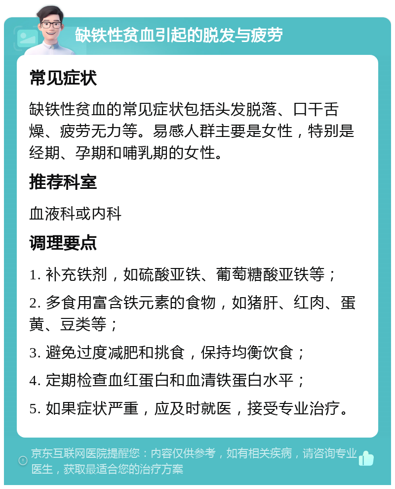 缺铁性贫血引起的脱发与疲劳 常见症状 缺铁性贫血的常见症状包括头发脱落、口干舌燥、疲劳无力等。易感人群主要是女性，特别是经期、孕期和哺乳期的女性。 推荐科室 血液科或内科 调理要点 1. 补充铁剂，如硫酸亚铁、葡萄糖酸亚铁等； 2. 多食用富含铁元素的食物，如猪肝、红肉、蛋黄、豆类等； 3. 避免过度减肥和挑食，保持均衡饮食； 4. 定期检查血红蛋白和血清铁蛋白水平； 5. 如果症状严重，应及时就医，接受专业治疗。