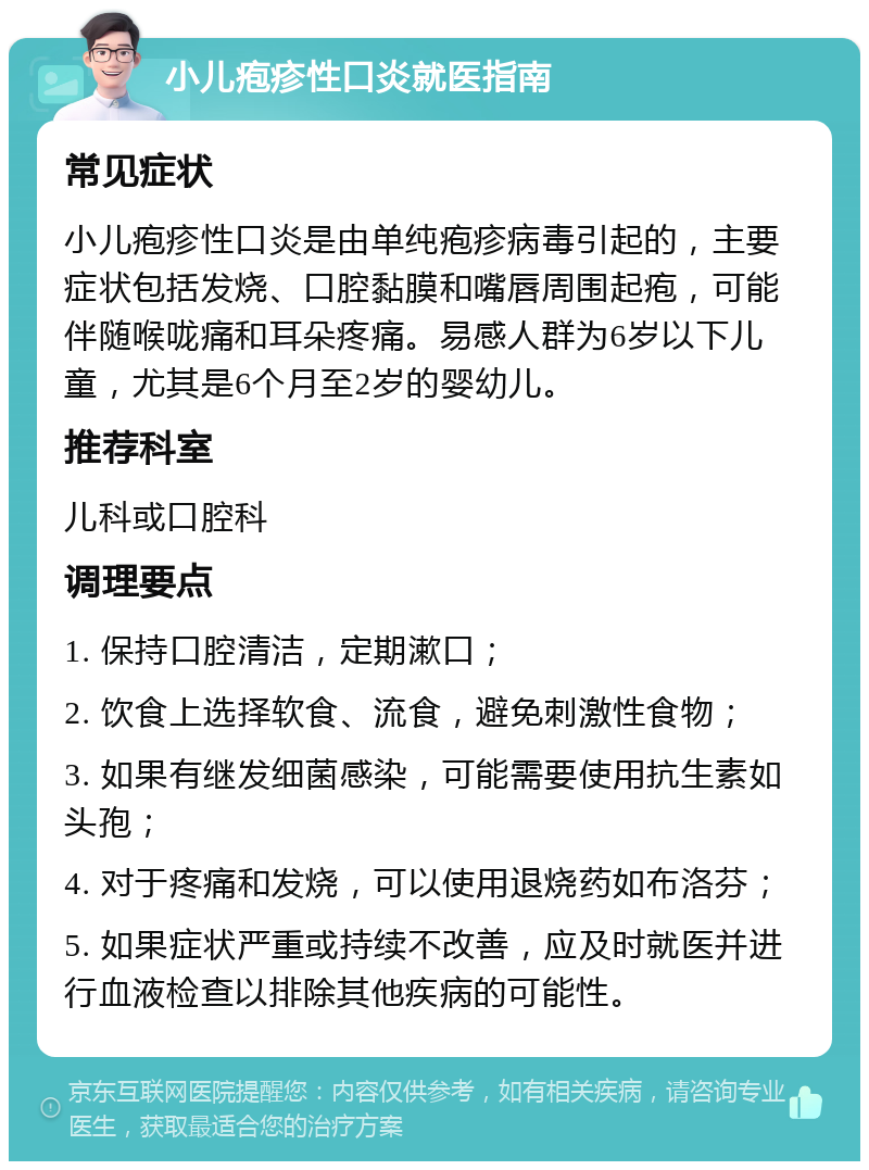 小儿疱疹性口炎就医指南 常见症状 小儿疱疹性口炎是由单纯疱疹病毒引起的，主要症状包括发烧、口腔黏膜和嘴唇周围起疱，可能伴随喉咙痛和耳朵疼痛。易感人群为6岁以下儿童，尤其是6个月至2岁的婴幼儿。 推荐科室 儿科或口腔科 调理要点 1. 保持口腔清洁，定期漱口； 2. 饮食上选择软食、流食，避免刺激性食物； 3. 如果有继发细菌感染，可能需要使用抗生素如头孢； 4. 对于疼痛和发烧，可以使用退烧药如布洛芬； 5. 如果症状严重或持续不改善，应及时就医并进行血液检查以排除其他疾病的可能性。