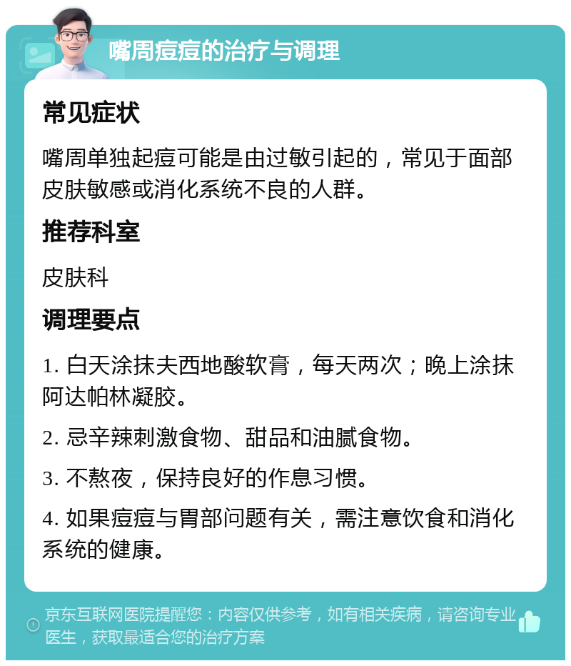 嘴周痘痘的治疗与调理 常见症状 嘴周单独起痘可能是由过敏引起的，常见于面部皮肤敏感或消化系统不良的人群。 推荐科室 皮肤科 调理要点 1. 白天涂抹夫西地酸软膏，每天两次；晚上涂抹阿达帕林凝胶。 2. 忌辛辣刺激食物、甜品和油腻食物。 3. 不熬夜，保持良好的作息习惯。 4. 如果痘痘与胃部问题有关，需注意饮食和消化系统的健康。