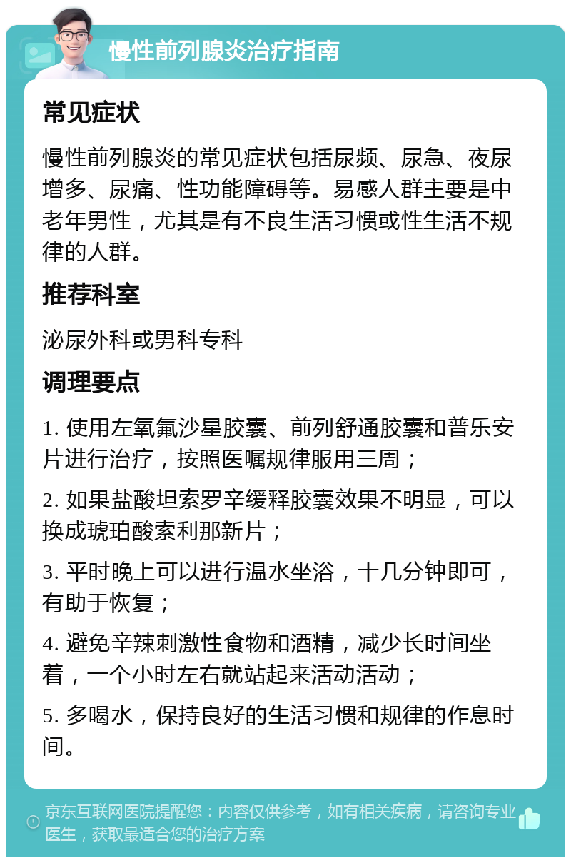 慢性前列腺炎治疗指南 常见症状 慢性前列腺炎的常见症状包括尿频、尿急、夜尿增多、尿痛、性功能障碍等。易感人群主要是中老年男性，尤其是有不良生活习惯或性生活不规律的人群。 推荐科室 泌尿外科或男科专科 调理要点 1. 使用左氧氟沙星胶囊、前列舒通胶囊和普乐安片进行治疗，按照医嘱规律服用三周； 2. 如果盐酸坦索罗辛缓释胶囊效果不明显，可以换成琥珀酸索利那新片； 3. 平时晚上可以进行温水坐浴，十几分钟即可，有助于恢复； 4. 避免辛辣刺激性食物和酒精，减少长时间坐着，一个小时左右就站起来活动活动； 5. 多喝水，保持良好的生活习惯和规律的作息时间。