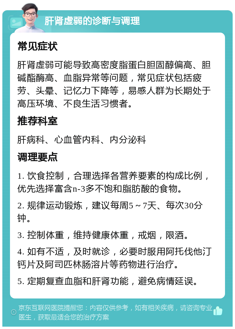 肝肾虚弱的诊断与调理 常见症状 肝肾虚弱可能导致高密度脂蛋白胆固醇偏高、胆碱酯酶高、血脂异常等问题，常见症状包括疲劳、头晕、记忆力下降等，易感人群为长期处于高压环境、不良生活习惯者。 推荐科室 肝病科、心血管内科、内分泌科 调理要点 1. 饮食控制，合理选择各营养要素的构成比例，优先选择富含n-3多不饱和脂肪酸的食物。 2. 规律运动锻炼，建议每周5～7天、每次30分钟。 3. 控制体重，维持健康体重，戒烟，限酒。 4. 如有不适，及时就诊，必要时服用阿托伐他汀钙片及阿司匹林肠溶片等药物进行治疗。 5. 定期复查血脂和肝肾功能，避免病情延误。