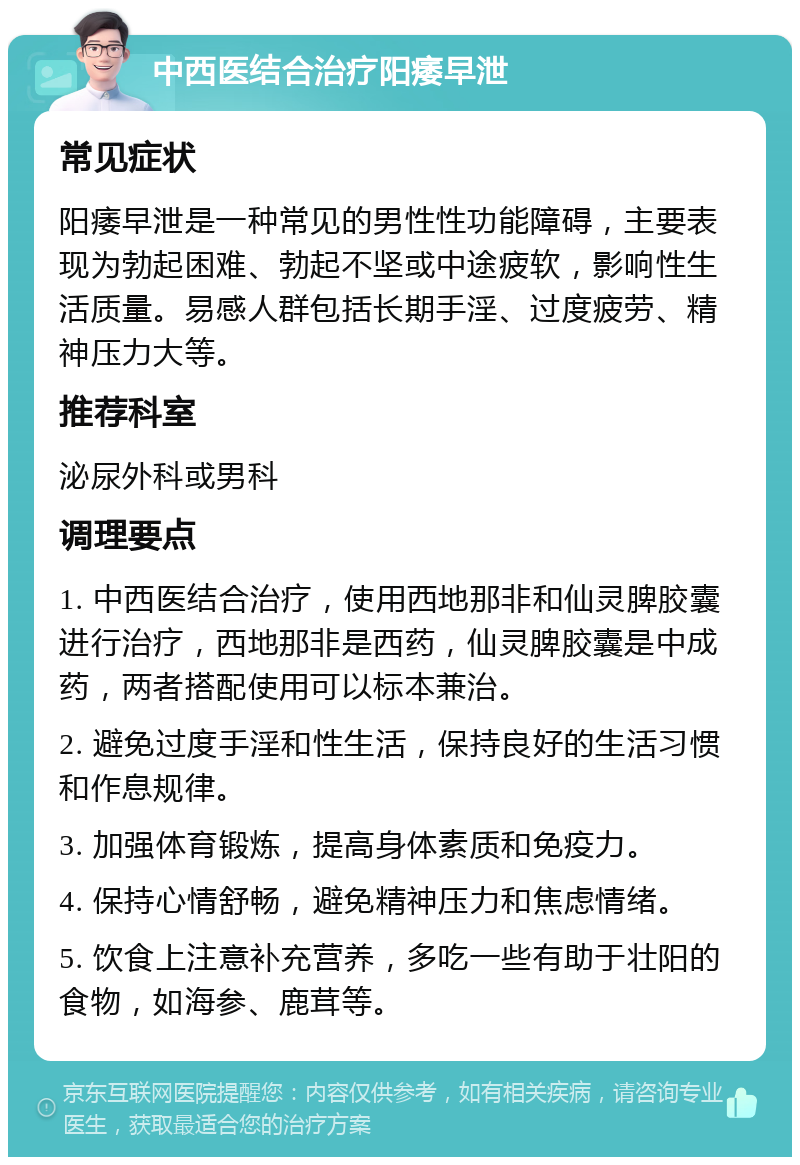 中西医结合治疗阳痿早泄 常见症状 阳痿早泄是一种常见的男性性功能障碍，主要表现为勃起困难、勃起不坚或中途疲软，影响性生活质量。易感人群包括长期手淫、过度疲劳、精神压力大等。 推荐科室 泌尿外科或男科 调理要点 1. 中西医结合治疗，使用西地那非和仙灵脾胶囊进行治疗，西地那非是西药，仙灵脾胶囊是中成药，两者搭配使用可以标本兼治。 2. 避免过度手淫和性生活，保持良好的生活习惯和作息规律。 3. 加强体育锻炼，提高身体素质和免疫力。 4. 保持心情舒畅，避免精神压力和焦虑情绪。 5. 饮食上注意补充营养，多吃一些有助于壮阳的食物，如海参、鹿茸等。