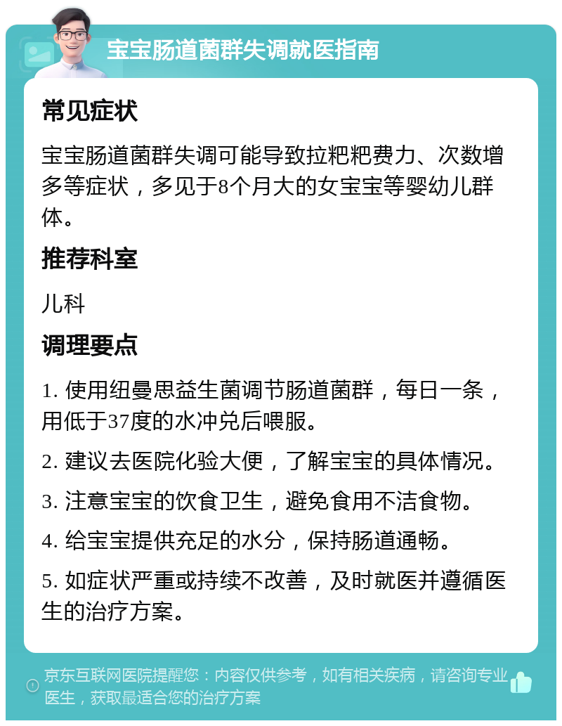 宝宝肠道菌群失调就医指南 常见症状 宝宝肠道菌群失调可能导致拉粑粑费力、次数增多等症状，多见于8个月大的女宝宝等婴幼儿群体。 推荐科室 儿科 调理要点 1. 使用纽曼思益生菌调节肠道菌群，每日一条，用低于37度的水冲兑后喂服。 2. 建议去医院化验大便，了解宝宝的具体情况。 3. 注意宝宝的饮食卫生，避免食用不洁食物。 4. 给宝宝提供充足的水分，保持肠道通畅。 5. 如症状严重或持续不改善，及时就医并遵循医生的治疗方案。