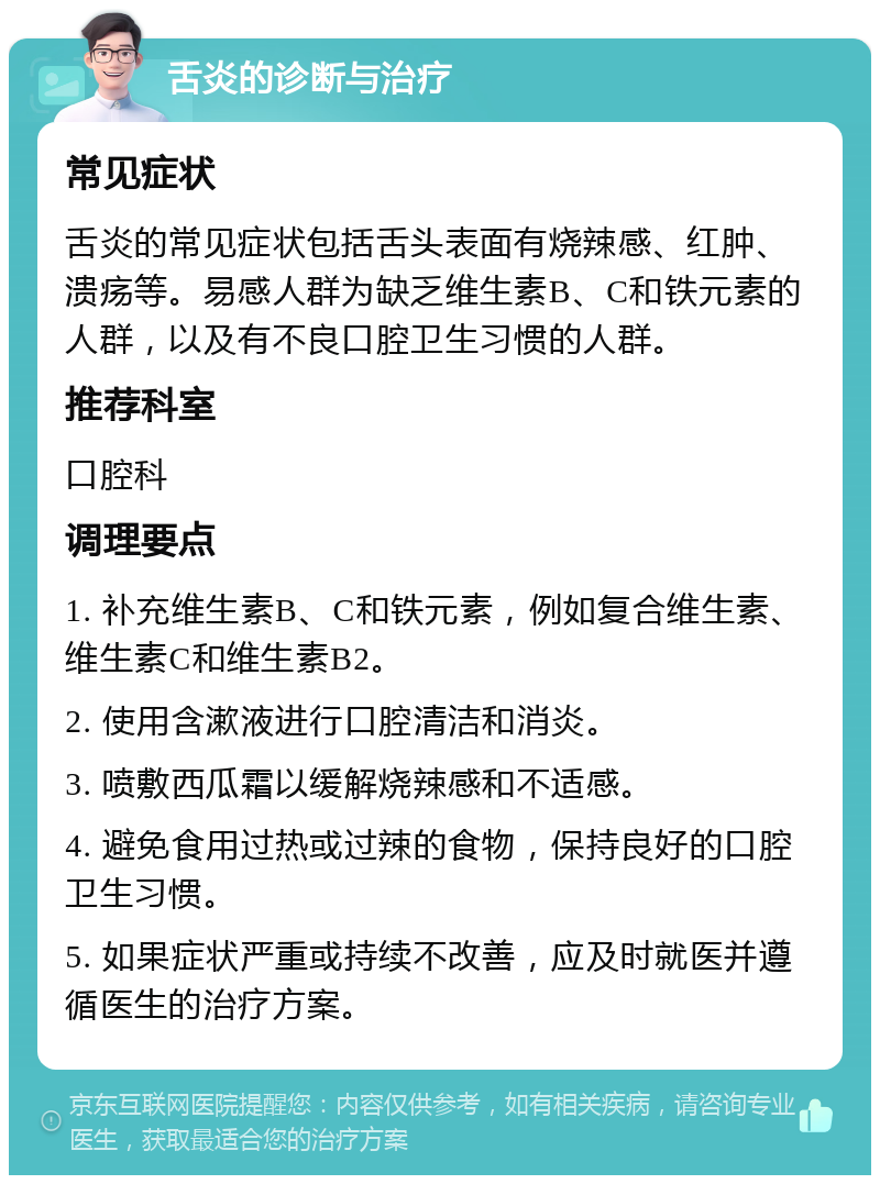 舌炎的诊断与治疗 常见症状 舌炎的常见症状包括舌头表面有烧辣感、红肿、溃疡等。易感人群为缺乏维生素B、C和铁元素的人群，以及有不良口腔卫生习惯的人群。 推荐科室 口腔科 调理要点 1. 补充维生素B、C和铁元素，例如复合维生素、维生素C和维生素B2。 2. 使用含漱液进行口腔清洁和消炎。 3. 喷敷西瓜霜以缓解烧辣感和不适感。 4. 避免食用过热或过辣的食物，保持良好的口腔卫生习惯。 5. 如果症状严重或持续不改善，应及时就医并遵循医生的治疗方案。