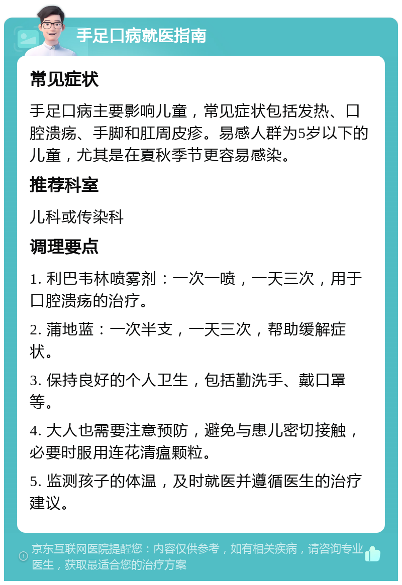 手足口病就医指南 常见症状 手足口病主要影响儿童，常见症状包括发热、口腔溃疡、手脚和肛周皮疹。易感人群为5岁以下的儿童，尤其是在夏秋季节更容易感染。 推荐科室 儿科或传染科 调理要点 1. 利巴韦林喷雾剂：一次一喷，一天三次，用于口腔溃疡的治疗。 2. 蒲地蓝：一次半支，一天三次，帮助缓解症状。 3. 保持良好的个人卫生，包括勤洗手、戴口罩等。 4. 大人也需要注意预防，避免与患儿密切接触，必要时服用连花清瘟颗粒。 5. 监测孩子的体温，及时就医并遵循医生的治疗建议。