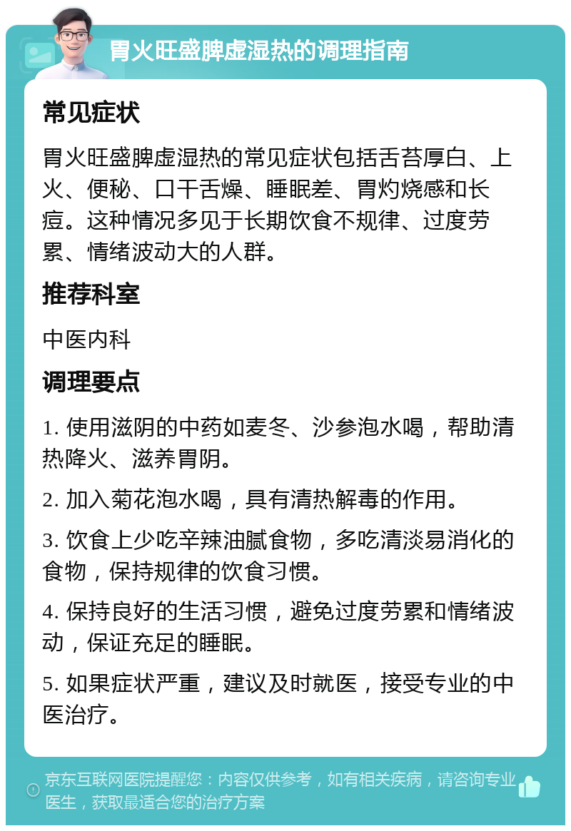 胃火旺盛脾虚湿热的调理指南 常见症状 胃火旺盛脾虚湿热的常见症状包括舌苔厚白、上火、便秘、口干舌燥、睡眠差、胃灼烧感和长痘。这种情况多见于长期饮食不规律、过度劳累、情绪波动大的人群。 推荐科室 中医内科 调理要点 1. 使用滋阴的中药如麦冬、沙参泡水喝，帮助清热降火、滋养胃阴。 2. 加入菊花泡水喝，具有清热解毒的作用。 3. 饮食上少吃辛辣油腻食物，多吃清淡易消化的食物，保持规律的饮食习惯。 4. 保持良好的生活习惯，避免过度劳累和情绪波动，保证充足的睡眠。 5. 如果症状严重，建议及时就医，接受专业的中医治疗。