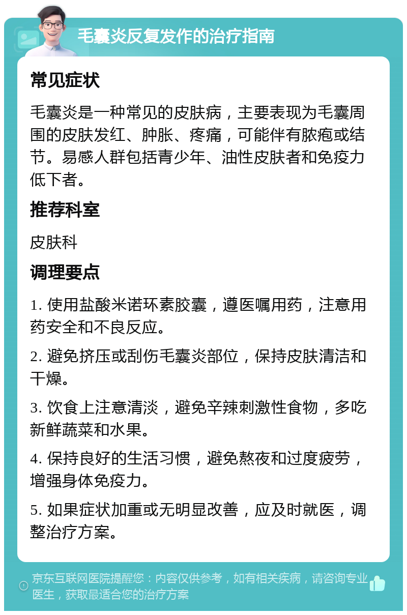 毛囊炎反复发作的治疗指南 常见症状 毛囊炎是一种常见的皮肤病，主要表现为毛囊周围的皮肤发红、肿胀、疼痛，可能伴有脓疱或结节。易感人群包括青少年、油性皮肤者和免疫力低下者。 推荐科室 皮肤科 调理要点 1. 使用盐酸米诺环素胶囊，遵医嘱用药，注意用药安全和不良反应。 2. 避免挤压或刮伤毛囊炎部位，保持皮肤清洁和干燥。 3. 饮食上注意清淡，避免辛辣刺激性食物，多吃新鲜蔬菜和水果。 4. 保持良好的生活习惯，避免熬夜和过度疲劳，增强身体免疫力。 5. 如果症状加重或无明显改善，应及时就医，调整治疗方案。