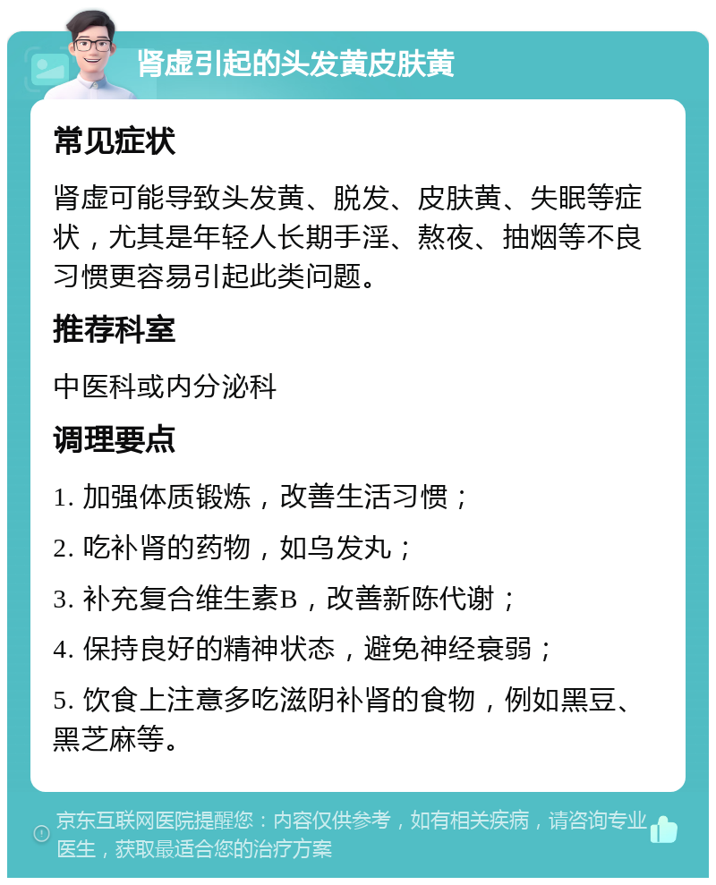 肾虚引起的头发黄皮肤黄 常见症状 肾虚可能导致头发黄、脱发、皮肤黄、失眠等症状，尤其是年轻人长期手淫、熬夜、抽烟等不良习惯更容易引起此类问题。 推荐科室 中医科或内分泌科 调理要点 1. 加强体质锻炼，改善生活习惯； 2. 吃补肾的药物，如乌发丸； 3. 补充复合维生素B，改善新陈代谢； 4. 保持良好的精神状态，避免神经衰弱； 5. 饮食上注意多吃滋阴补肾的食物，例如黑豆、黑芝麻等。