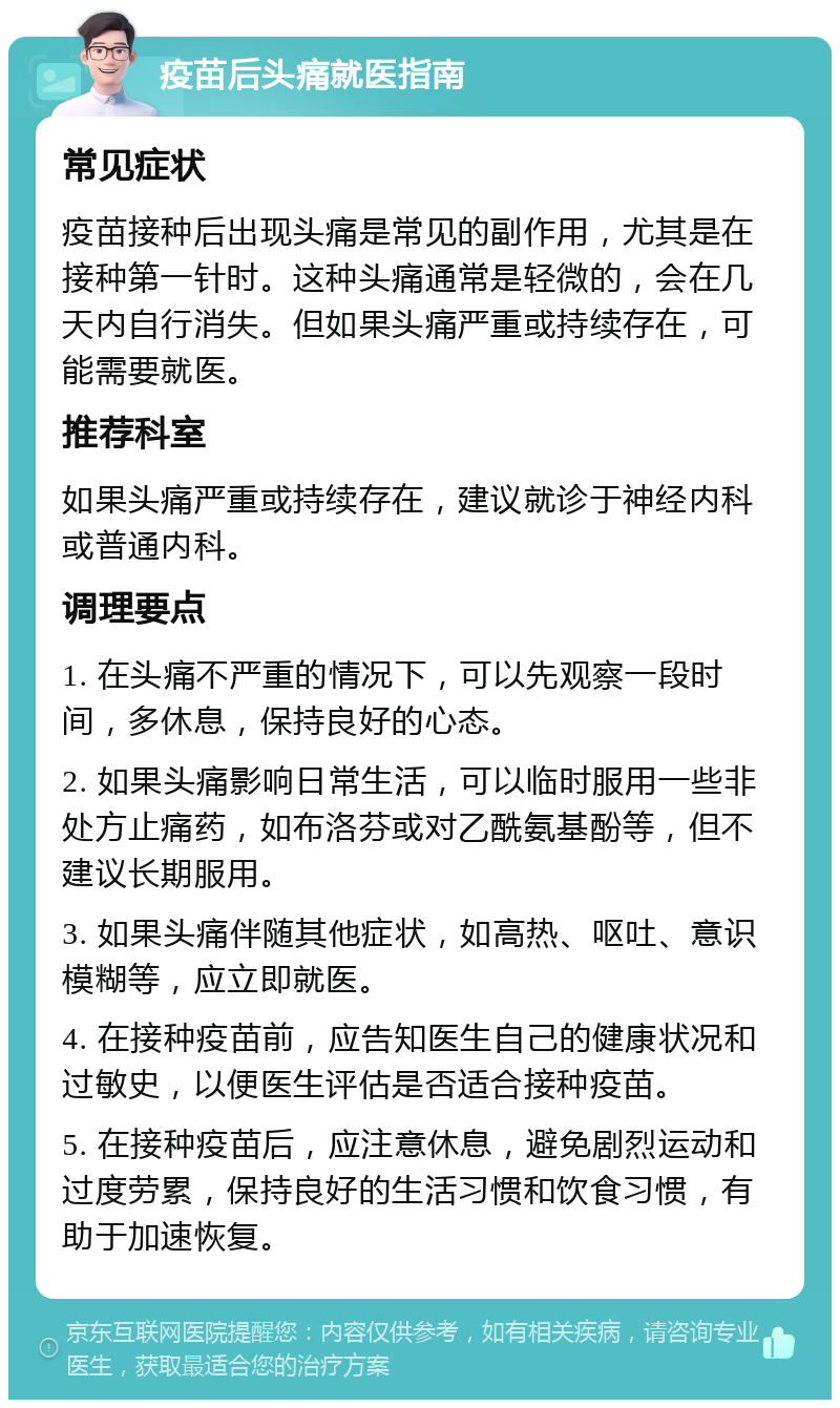 疫苗后头痛就医指南 常见症状 疫苗接种后出现头痛是常见的副作用，尤其是在接种第一针时。这种头痛通常是轻微的，会在几天内自行消失。但如果头痛严重或持续存在，可能需要就医。 推荐科室 如果头痛严重或持续存在，建议就诊于神经内科或普通内科。 调理要点 1. 在头痛不严重的情况下，可以先观察一段时间，多休息，保持良好的心态。 2. 如果头痛影响日常生活，可以临时服用一些非处方止痛药，如布洛芬或对乙酰氨基酚等，但不建议长期服用。 3. 如果头痛伴随其他症状，如高热、呕吐、意识模糊等，应立即就医。 4. 在接种疫苗前，应告知医生自己的健康状况和过敏史，以便医生评估是否适合接种疫苗。 5. 在接种疫苗后，应注意休息，避免剧烈运动和过度劳累，保持良好的生活习惯和饮食习惯，有助于加速恢复。