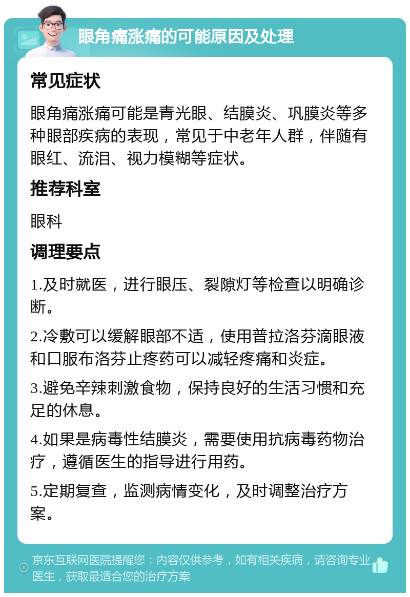 眼角痛涨痛的可能原因及处理 常见症状 眼角痛涨痛可能是青光眼、结膜炎、巩膜炎等多种眼部疾病的表现，常见于中老年人群，伴随有眼红、流泪、视力模糊等症状。 推荐科室 眼科 调理要点 1.及时就医，进行眼压、裂隙灯等检查以明确诊断。 2.冷敷可以缓解眼部不适，使用普拉洛芬滴眼液和口服布洛芬止疼药可以减轻疼痛和炎症。 3.避免辛辣刺激食物，保持良好的生活习惯和充足的休息。 4.如果是病毒性结膜炎，需要使用抗病毒药物治疗，遵循医生的指导进行用药。 5.定期复查，监测病情变化，及时调整治疗方案。