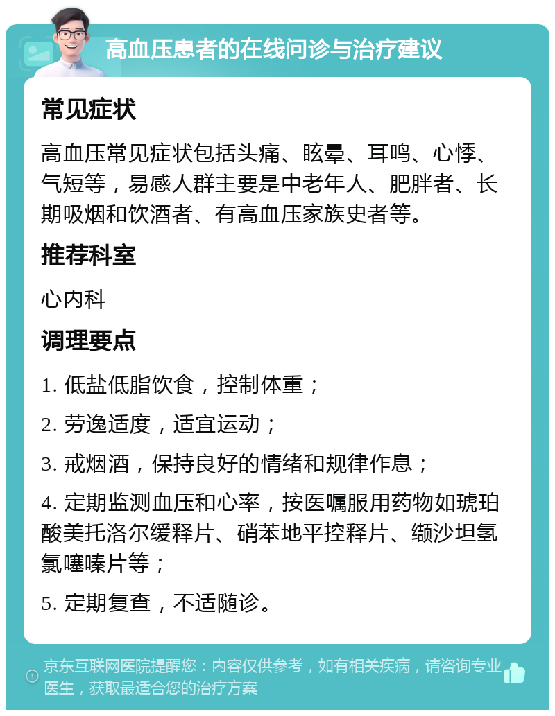 高血压患者的在线问诊与治疗建议 常见症状 高血压常见症状包括头痛、眩晕、耳鸣、心悸、气短等，易感人群主要是中老年人、肥胖者、长期吸烟和饮酒者、有高血压家族史者等。 推荐科室 心内科 调理要点 1. 低盐低脂饮食，控制体重； 2. 劳逸适度，适宜运动； 3. 戒烟酒，保持良好的情绪和规律作息； 4. 定期监测血压和心率，按医嘱服用药物如琥珀酸美托洛尔缓释片、硝苯地平控释片、缬沙坦氢氯噻嗪片等； 5. 定期复查，不适随诊。