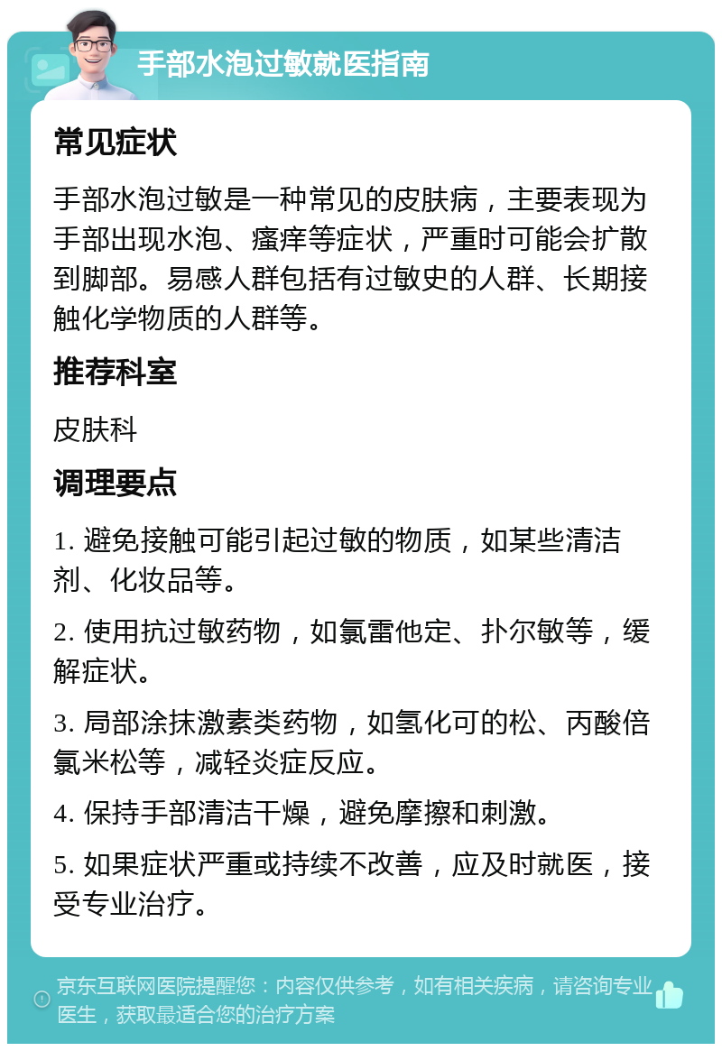 手部水泡过敏就医指南 常见症状 手部水泡过敏是一种常见的皮肤病，主要表现为手部出现水泡、瘙痒等症状，严重时可能会扩散到脚部。易感人群包括有过敏史的人群、长期接触化学物质的人群等。 推荐科室 皮肤科 调理要点 1. 避免接触可能引起过敏的物质，如某些清洁剂、化妆品等。 2. 使用抗过敏药物，如氯雷他定、扑尔敏等，缓解症状。 3. 局部涂抹激素类药物，如氢化可的松、丙酸倍氯米松等，减轻炎症反应。 4. 保持手部清洁干燥，避免摩擦和刺激。 5. 如果症状严重或持续不改善，应及时就医，接受专业治疗。