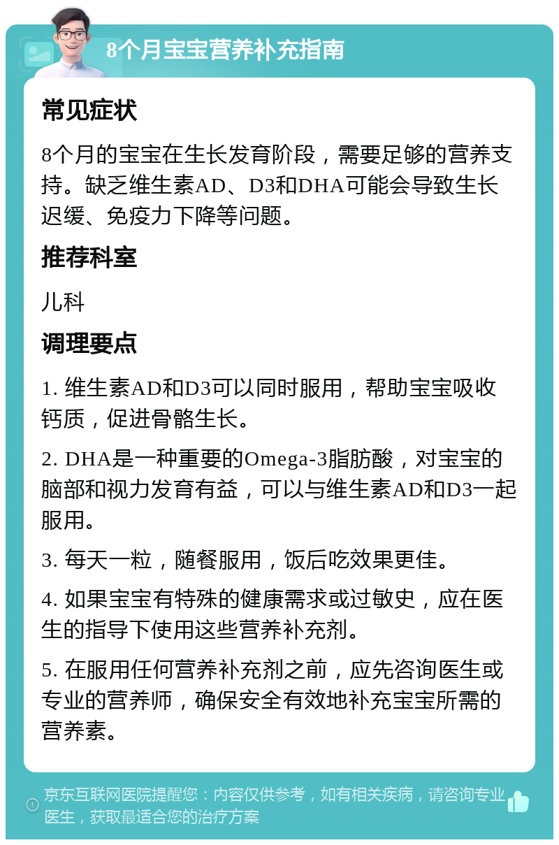 8个月宝宝营养补充指南 常见症状 8个月的宝宝在生长发育阶段，需要足够的营养支持。缺乏维生素AD、D3和DHA可能会导致生长迟缓、免疫力下降等问题。 推荐科室 儿科 调理要点 1. 维生素AD和D3可以同时服用，帮助宝宝吸收钙质，促进骨骼生长。 2. DHA是一种重要的Omega-3脂肪酸，对宝宝的脑部和视力发育有益，可以与维生素AD和D3一起服用。 3. 每天一粒，随餐服用，饭后吃效果更佳。 4. 如果宝宝有特殊的健康需求或过敏史，应在医生的指导下使用这些营养补充剂。 5. 在服用任何营养补充剂之前，应先咨询医生或专业的营养师，确保安全有效地补充宝宝所需的营养素。