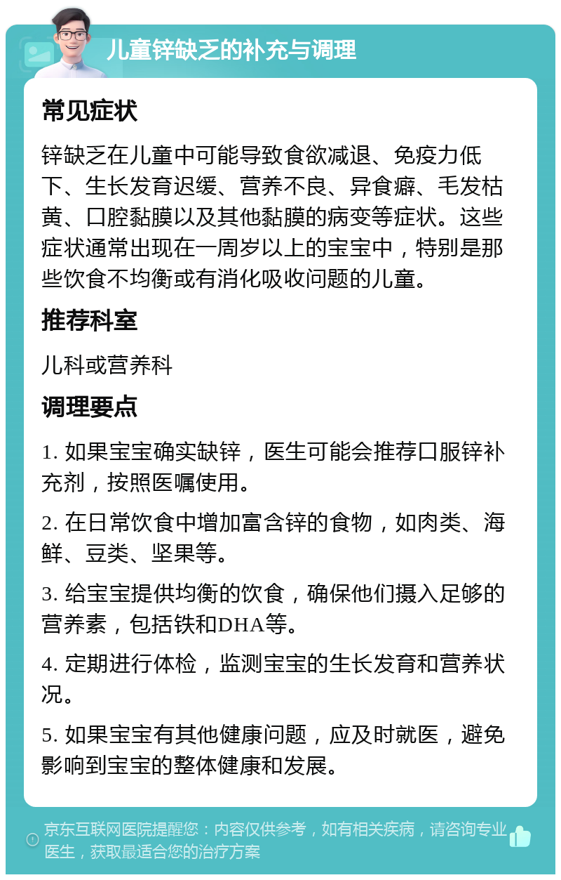 儿童锌缺乏的补充与调理 常见症状 锌缺乏在儿童中可能导致食欲减退、免疫力低下、生长发育迟缓、营养不良、异食癖、毛发枯黄、口腔黏膜以及其他黏膜的病变等症状。这些症状通常出现在一周岁以上的宝宝中，特别是那些饮食不均衡或有消化吸收问题的儿童。 推荐科室 儿科或营养科 调理要点 1. 如果宝宝确实缺锌，医生可能会推荐口服锌补充剂，按照医嘱使用。 2. 在日常饮食中增加富含锌的食物，如肉类、海鲜、豆类、坚果等。 3. 给宝宝提供均衡的饮食，确保他们摄入足够的营养素，包括铁和DHA等。 4. 定期进行体检，监测宝宝的生长发育和营养状况。 5. 如果宝宝有其他健康问题，应及时就医，避免影响到宝宝的整体健康和发展。