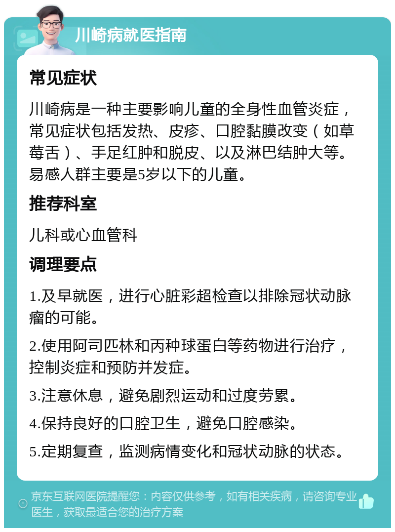 川崎病就医指南 常见症状 川崎病是一种主要影响儿童的全身性血管炎症，常见症状包括发热、皮疹、口腔黏膜改变（如草莓舌）、手足红肿和脱皮、以及淋巴结肿大等。易感人群主要是5岁以下的儿童。 推荐科室 儿科或心血管科 调理要点 1.及早就医，进行心脏彩超检查以排除冠状动脉瘤的可能。 2.使用阿司匹林和丙种球蛋白等药物进行治疗，控制炎症和预防并发症。 3.注意休息，避免剧烈运动和过度劳累。 4.保持良好的口腔卫生，避免口腔感染。 5.定期复查，监测病情变化和冠状动脉的状态。