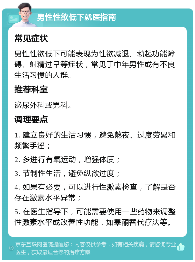 男性性欲低下就医指南 常见症状 男性性欲低下可能表现为性欲减退、勃起功能障碍、射精过早等症状，常见于中年男性或有不良生活习惯的人群。 推荐科室 泌尿外科或男科。 调理要点 1. 建立良好的生活习惯，避免熬夜、过度劳累和频繁手淫； 2. 多进行有氧运动，增强体质； 3. 节制性生活，避免纵欲过度； 4. 如果有必要，可以进行性激素检查，了解是否存在激素水平异常； 5. 在医生指导下，可能需要使用一些药物来调整性激素水平或改善性功能，如睾酮替代疗法等。