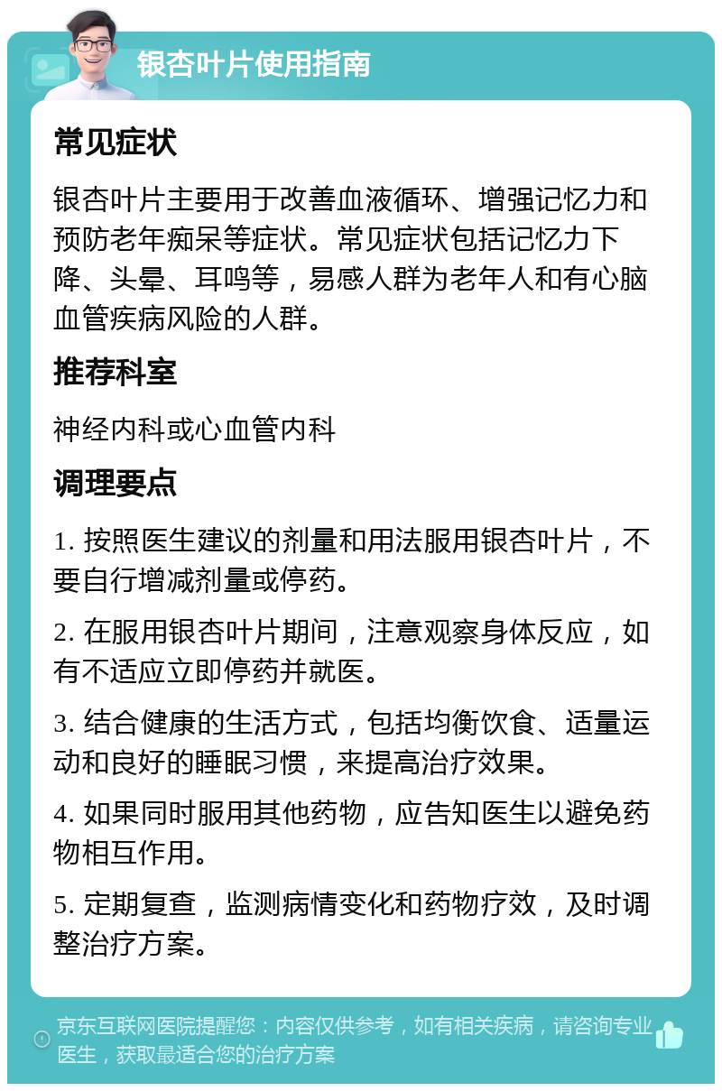 银杏叶片使用指南 常见症状 银杏叶片主要用于改善血液循环、增强记忆力和预防老年痴呆等症状。常见症状包括记忆力下降、头晕、耳鸣等，易感人群为老年人和有心脑血管疾病风险的人群。 推荐科室 神经内科或心血管内科 调理要点 1. 按照医生建议的剂量和用法服用银杏叶片，不要自行增减剂量或停药。 2. 在服用银杏叶片期间，注意观察身体反应，如有不适应立即停药并就医。 3. 结合健康的生活方式，包括均衡饮食、适量运动和良好的睡眠习惯，来提高治疗效果。 4. 如果同时服用其他药物，应告知医生以避免药物相互作用。 5. 定期复查，监测病情变化和药物疗效，及时调整治疗方案。