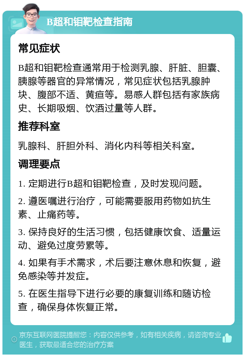 B超和钼靶检查指南 常见症状 B超和钼靶检查通常用于检测乳腺、肝脏、胆囊、胰腺等器官的异常情况，常见症状包括乳腺肿块、腹部不适、黄疸等。易感人群包括有家族病史、长期吸烟、饮酒过量等人群。 推荐科室 乳腺科、肝胆外科、消化内科等相关科室。 调理要点 1. 定期进行B超和钼靶检查，及时发现问题。 2. 遵医嘱进行治疗，可能需要服用药物如抗生素、止痛药等。 3. 保持良好的生活习惯，包括健康饮食、适量运动、避免过度劳累等。 4. 如果有手术需求，术后要注意休息和恢复，避免感染等并发症。 5. 在医生指导下进行必要的康复训练和随访检查，确保身体恢复正常。