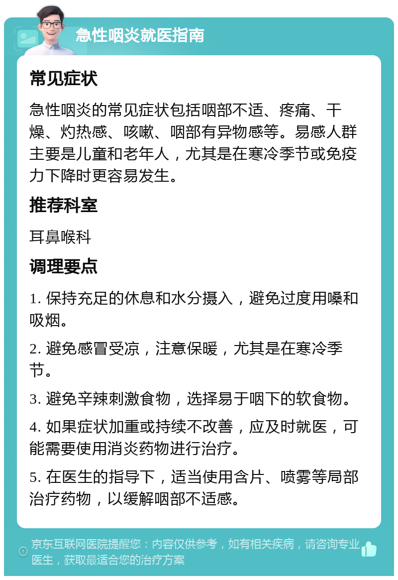 急性咽炎就医指南 常见症状 急性咽炎的常见症状包括咽部不适、疼痛、干燥、灼热感、咳嗽、咽部有异物感等。易感人群主要是儿童和老年人，尤其是在寒冷季节或免疫力下降时更容易发生。 推荐科室 耳鼻喉科 调理要点 1. 保持充足的休息和水分摄入，避免过度用嗓和吸烟。 2. 避免感冒受凉，注意保暖，尤其是在寒冷季节。 3. 避免辛辣刺激食物，选择易于咽下的软食物。 4. 如果症状加重或持续不改善，应及时就医，可能需要使用消炎药物进行治疗。 5. 在医生的指导下，适当使用含片、喷雾等局部治疗药物，以缓解咽部不适感。