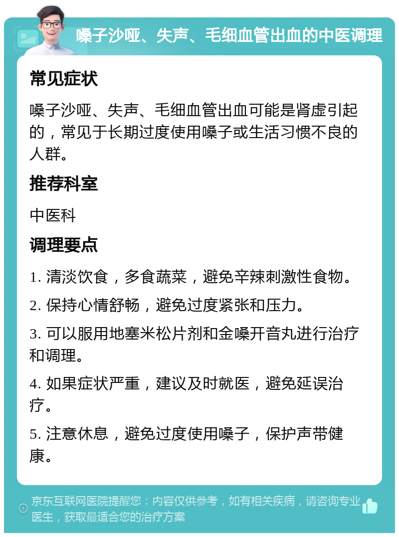 嗓子沙哑、失声、毛细血管出血的中医调理 常见症状 嗓子沙哑、失声、毛细血管出血可能是肾虚引起的，常见于长期过度使用嗓子或生活习惯不良的人群。 推荐科室 中医科 调理要点 1. 清淡饮食，多食蔬菜，避免辛辣刺激性食物。 2. 保持心情舒畅，避免过度紧张和压力。 3. 可以服用地塞米松片剂和金嗓开音丸进行治疗和调理。 4. 如果症状严重，建议及时就医，避免延误治疗。 5. 注意休息，避免过度使用嗓子，保护声带健康。