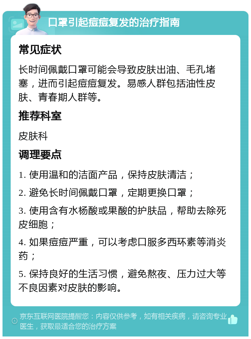 口罩引起痘痘复发的治疗指南 常见症状 长时间佩戴口罩可能会导致皮肤出油、毛孔堵塞，进而引起痘痘复发。易感人群包括油性皮肤、青春期人群等。 推荐科室 皮肤科 调理要点 1. 使用温和的洁面产品，保持皮肤清洁； 2. 避免长时间佩戴口罩，定期更换口罩； 3. 使用含有水杨酸或果酸的护肤品，帮助去除死皮细胞； 4. 如果痘痘严重，可以考虑口服多西环素等消炎药； 5. 保持良好的生活习惯，避免熬夜、压力过大等不良因素对皮肤的影响。