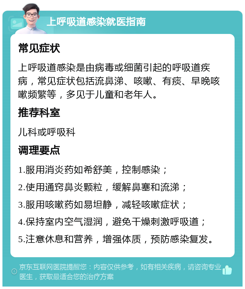 上呼吸道感染就医指南 常见症状 上呼吸道感染是由病毒或细菌引起的呼吸道疾病，常见症状包括流鼻涕、咳嗽、有痰、早晚咳嗽频繁等，多见于儿童和老年人。 推荐科室 儿科或呼吸科 调理要点 1.服用消炎药如希舒美，控制感染； 2.使用通窍鼻炎颗粒，缓解鼻塞和流涕； 3.服用咳嗽药如易坦静，减轻咳嗽症状； 4.保持室内空气湿润，避免干燥刺激呼吸道； 5.注意休息和营养，增强体质，预防感染复发。