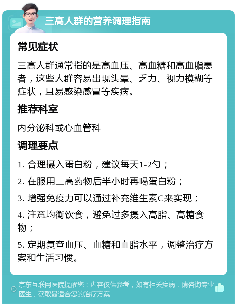 三高人群的营养调理指南 常见症状 三高人群通常指的是高血压、高血糖和高血脂患者，这些人群容易出现头晕、乏力、视力模糊等症状，且易感染感冒等疾病。 推荐科室 内分泌科或心血管科 调理要点 1. 合理摄入蛋白粉，建议每天1-2勺； 2. 在服用三高药物后半小时再喝蛋白粉； 3. 增强免疫力可以通过补充维生素C来实现； 4. 注意均衡饮食，避免过多摄入高脂、高糖食物； 5. 定期复查血压、血糖和血脂水平，调整治疗方案和生活习惯。