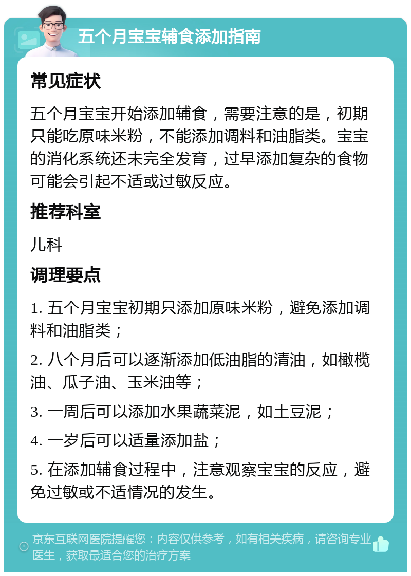 五个月宝宝辅食添加指南 常见症状 五个月宝宝开始添加辅食，需要注意的是，初期只能吃原味米粉，不能添加调料和油脂类。宝宝的消化系统还未完全发育，过早添加复杂的食物可能会引起不适或过敏反应。 推荐科室 儿科 调理要点 1. 五个月宝宝初期只添加原味米粉，避免添加调料和油脂类； 2. 八个月后可以逐渐添加低油脂的清油，如橄榄油、瓜子油、玉米油等； 3. 一周后可以添加水果蔬菜泥，如土豆泥； 4. 一岁后可以适量添加盐； 5. 在添加辅食过程中，注意观察宝宝的反应，避免过敏或不适情况的发生。