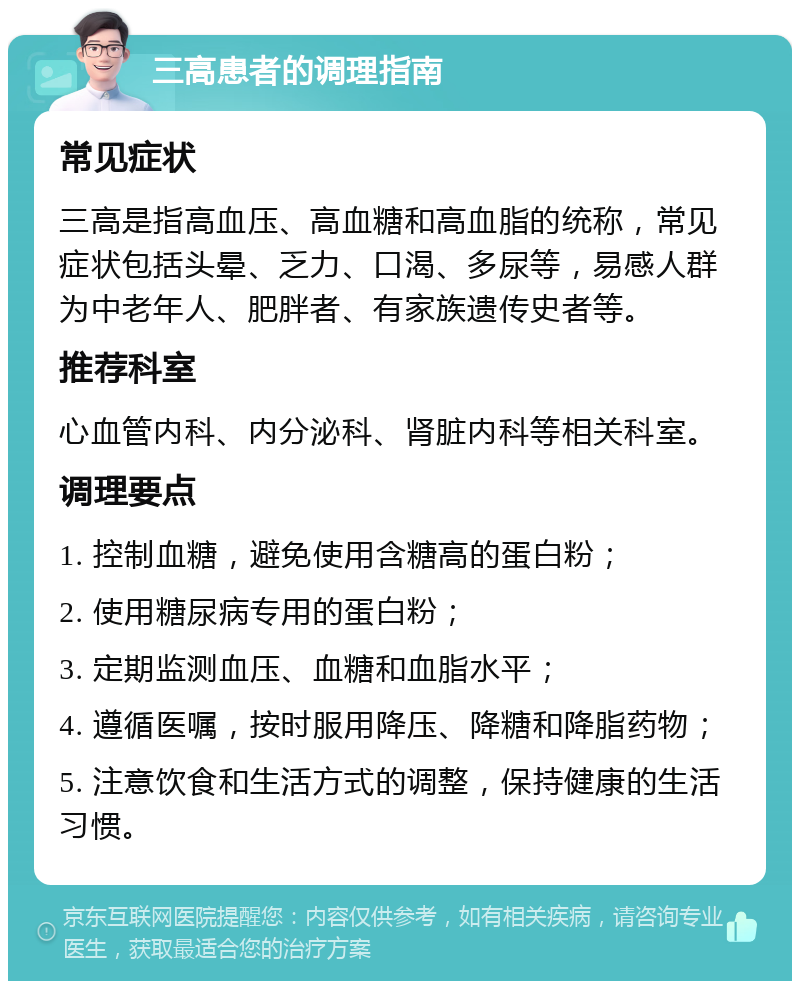 三高患者的调理指南 常见症状 三高是指高血压、高血糖和高血脂的统称，常见症状包括头晕、乏力、口渴、多尿等，易感人群为中老年人、肥胖者、有家族遗传史者等。 推荐科室 心血管内科、内分泌科、肾脏内科等相关科室。 调理要点 1. 控制血糖，避免使用含糖高的蛋白粉； 2. 使用糖尿病专用的蛋白粉； 3. 定期监测血压、血糖和血脂水平； 4. 遵循医嘱，按时服用降压、降糖和降脂药物； 5. 注意饮食和生活方式的调整，保持健康的生活习惯。