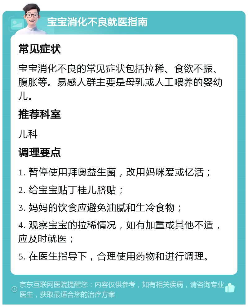 宝宝消化不良就医指南 常见症状 宝宝消化不良的常见症状包括拉稀、食欲不振、腹胀等。易感人群主要是母乳或人工喂养的婴幼儿。 推荐科室 儿科 调理要点 1. 暂停使用拜奥益生菌，改用妈咪爱或亿活； 2. 给宝宝贴丁桂儿脐贴； 3. 妈妈的饮食应避免油腻和生冷食物； 4. 观察宝宝的拉稀情况，如有加重或其他不适，应及时就医； 5. 在医生指导下，合理使用药物和进行调理。