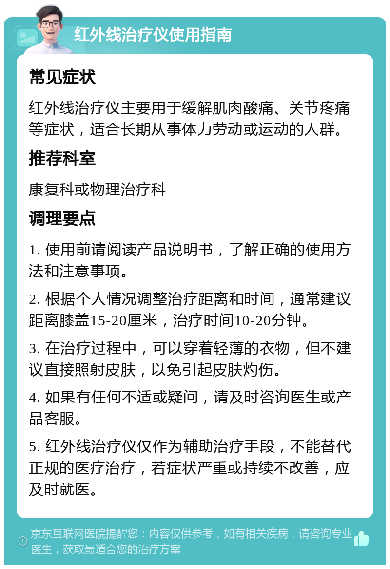 红外线治疗仪使用指南 常见症状 红外线治疗仪主要用于缓解肌肉酸痛、关节疼痛等症状，适合长期从事体力劳动或运动的人群。 推荐科室 康复科或物理治疗科 调理要点 1. 使用前请阅读产品说明书，了解正确的使用方法和注意事项。 2. 根据个人情况调整治疗距离和时间，通常建议距离膝盖15-20厘米，治疗时间10-20分钟。 3. 在治疗过程中，可以穿着轻薄的衣物，但不建议直接照射皮肤，以免引起皮肤灼伤。 4. 如果有任何不适或疑问，请及时咨询医生或产品客服。 5. 红外线治疗仪仅作为辅助治疗手段，不能替代正规的医疗治疗，若症状严重或持续不改善，应及时就医。