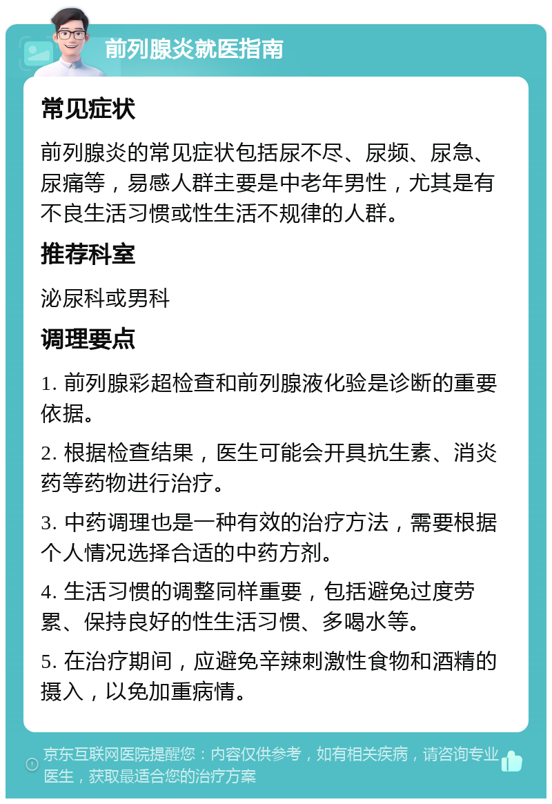 前列腺炎就医指南 常见症状 前列腺炎的常见症状包括尿不尽、尿频、尿急、尿痛等，易感人群主要是中老年男性，尤其是有不良生活习惯或性生活不规律的人群。 推荐科室 泌尿科或男科 调理要点 1. 前列腺彩超检查和前列腺液化验是诊断的重要依据。 2. 根据检查结果，医生可能会开具抗生素、消炎药等药物进行治疗。 3. 中药调理也是一种有效的治疗方法，需要根据个人情况选择合适的中药方剂。 4. 生活习惯的调整同样重要，包括避免过度劳累、保持良好的性生活习惯、多喝水等。 5. 在治疗期间，应避免辛辣刺激性食物和酒精的摄入，以免加重病情。