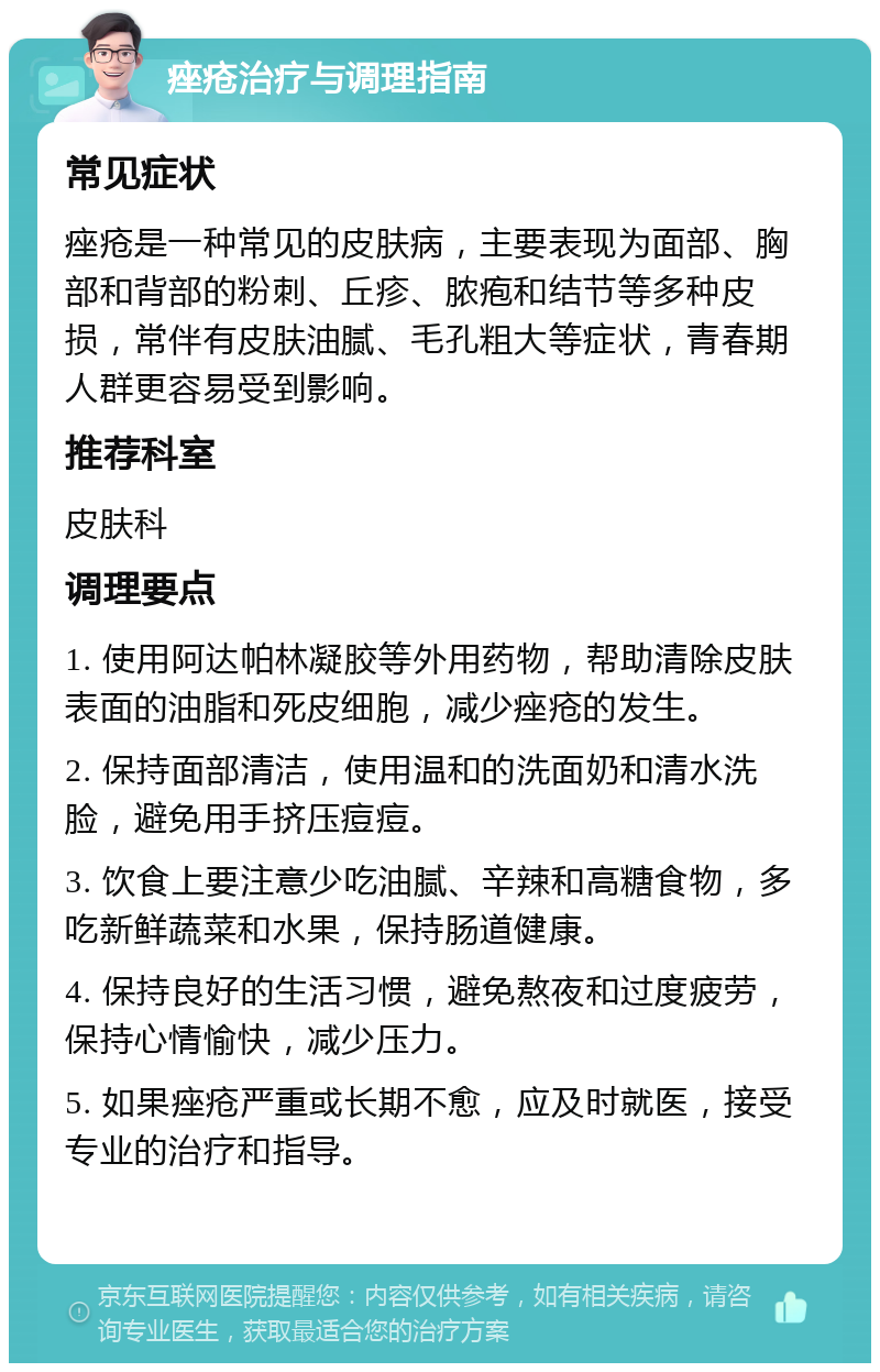 痤疮治疗与调理指南 常见症状 痤疮是一种常见的皮肤病，主要表现为面部、胸部和背部的粉刺、丘疹、脓疱和结节等多种皮损，常伴有皮肤油腻、毛孔粗大等症状，青春期人群更容易受到影响。 推荐科室 皮肤科 调理要点 1. 使用阿达帕林凝胶等外用药物，帮助清除皮肤表面的油脂和死皮细胞，减少痤疮的发生。 2. 保持面部清洁，使用温和的洗面奶和清水洗脸，避免用手挤压痘痘。 3. 饮食上要注意少吃油腻、辛辣和高糖食物，多吃新鲜蔬菜和水果，保持肠道健康。 4. 保持良好的生活习惯，避免熬夜和过度疲劳，保持心情愉快，减少压力。 5. 如果痤疮严重或长期不愈，应及时就医，接受专业的治疗和指导。