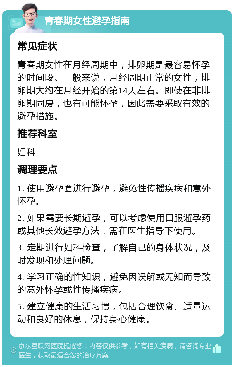 青春期女性避孕指南 常见症状 青春期女性在月经周期中，排卵期是最容易怀孕的时间段。一般来说，月经周期正常的女性，排卵期大约在月经开始的第14天左右。即使在非排卵期同房，也有可能怀孕，因此需要采取有效的避孕措施。 推荐科室 妇科 调理要点 1. 使用避孕套进行避孕，避免性传播疾病和意外怀孕。 2. 如果需要长期避孕，可以考虑使用口服避孕药或其他长效避孕方法，需在医生指导下使用。 3. 定期进行妇科检查，了解自己的身体状况，及时发现和处理问题。 4. 学习正确的性知识，避免因误解或无知而导致的意外怀孕或性传播疾病。 5. 建立健康的生活习惯，包括合理饮食、适量运动和良好的休息，保持身心健康。