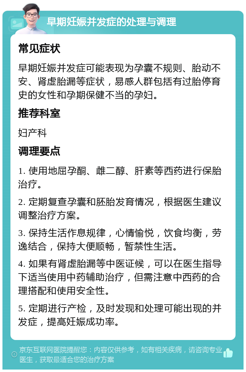 早期妊娠并发症的处理与调理 常见症状 早期妊娠并发症可能表现为孕囊不规则、胎动不安、肾虚胎漏等症状，易感人群包括有过胎停育史的女性和孕期保健不当的孕妇。 推荐科室 妇产科 调理要点 1. 使用地屈孕酮、雌二醇、肝素等西药进行保胎治疗。 2. 定期复查孕囊和胚胎发育情况，根据医生建议调整治疗方案。 3. 保持生活作息规律，心情愉悦，饮食均衡，劳逸结合，保持大便顺畅，暂禁性生活。 4. 如果有肾虚胎漏等中医证候，可以在医生指导下适当使用中药辅助治疗，但需注意中西药的合理搭配和使用安全性。 5. 定期进行产检，及时发现和处理可能出现的并发症，提高妊娠成功率。