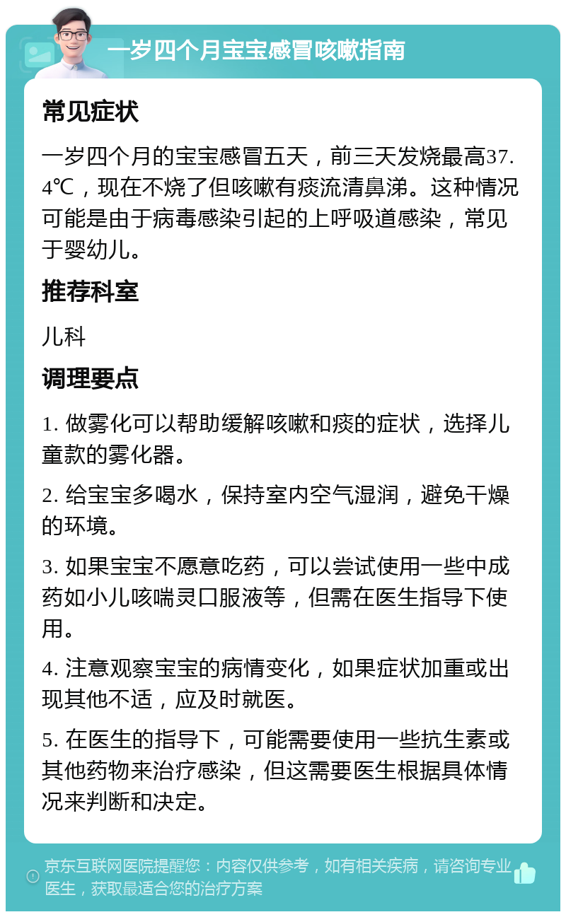 一岁四个月宝宝感冒咳嗽指南 常见症状 一岁四个月的宝宝感冒五天，前三天发烧最高37.4℃，现在不烧了但咳嗽有痰流清鼻涕。这种情况可能是由于病毒感染引起的上呼吸道感染，常见于婴幼儿。 推荐科室 儿科 调理要点 1. 做雾化可以帮助缓解咳嗽和痰的症状，选择儿童款的雾化器。 2. 给宝宝多喝水，保持室内空气湿润，避免干燥的环境。 3. 如果宝宝不愿意吃药，可以尝试使用一些中成药如小儿咳喘灵口服液等，但需在医生指导下使用。 4. 注意观察宝宝的病情变化，如果症状加重或出现其他不适，应及时就医。 5. 在医生的指导下，可能需要使用一些抗生素或其他药物来治疗感染，但这需要医生根据具体情况来判断和决定。