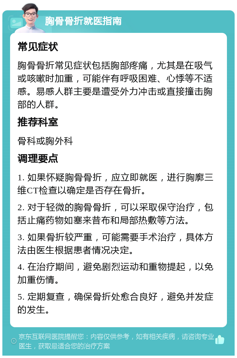 胸骨骨折就医指南 常见症状 胸骨骨折常见症状包括胸部疼痛，尤其是在吸气或咳嗽时加重，可能伴有呼吸困难、心悸等不适感。易感人群主要是遭受外力冲击或直接撞击胸部的人群。 推荐科室 骨科或胸外科 调理要点 1. 如果怀疑胸骨骨折，应立即就医，进行胸廓三维CT检查以确定是否存在骨折。 2. 对于轻微的胸骨骨折，可以采取保守治疗，包括止痛药物如塞来昔布和局部热敷等方法。 3. 如果骨折较严重，可能需要手术治疗，具体方法由医生根据患者情况决定。 4. 在治疗期间，避免剧烈运动和重物提起，以免加重伤情。 5. 定期复查，确保骨折处愈合良好，避免并发症的发生。