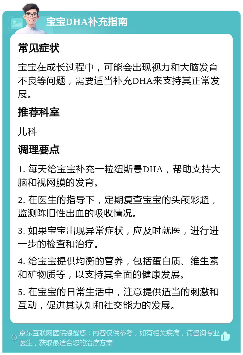 宝宝DHA补充指南 常见症状 宝宝在成长过程中，可能会出现视力和大脑发育不良等问题，需要适当补充DHA来支持其正常发展。 推荐科室 儿科 调理要点 1. 每天给宝宝补充一粒纽斯曼DHA，帮助支持大脑和视网膜的发育。 2. 在医生的指导下，定期复查宝宝的头颅彩超，监测陈旧性出血的吸收情况。 3. 如果宝宝出现异常症状，应及时就医，进行进一步的检查和治疗。 4. 给宝宝提供均衡的营养，包括蛋白质、维生素和矿物质等，以支持其全面的健康发展。 5. 在宝宝的日常生活中，注意提供适当的刺激和互动，促进其认知和社交能力的发展。