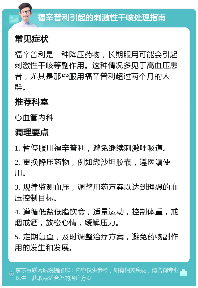 福辛普利引起的刺激性干咳处理指南 常见症状 福辛普利是一种降压药物，长期服用可能会引起刺激性干咳等副作用。这种情况多见于高血压患者，尤其是那些服用福辛普利超过两个月的人群。 推荐科室 心血管内科 调理要点 1. 暂停服用福辛普利，避免继续刺激呼吸道。 2. 更换降压药物，例如缬沙坦胶囊，遵医嘱使用。 3. 规律监测血压，调整用药方案以达到理想的血压控制目标。 4. 遵循低盐低脂饮食，适量运动，控制体重，戒烟戒酒，放松心情，缓解压力。 5. 定期复查，及时调整治疗方案，避免药物副作用的发生和发展。