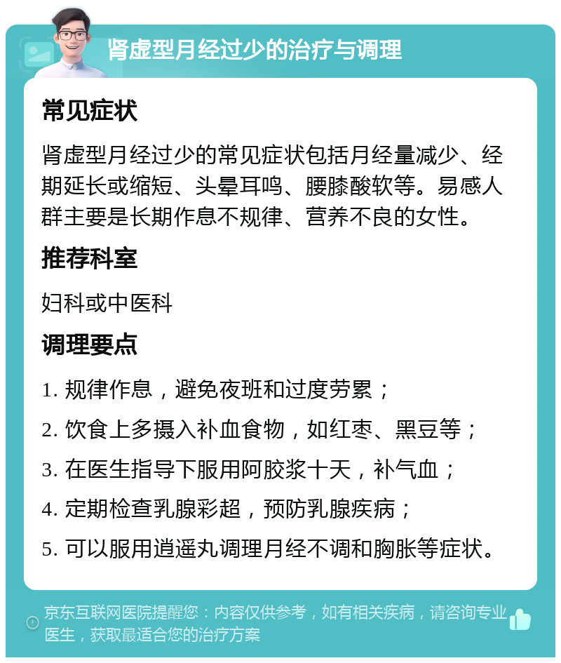 肾虚型月经过少的治疗与调理 常见症状 肾虚型月经过少的常见症状包括月经量减少、经期延长或缩短、头晕耳鸣、腰膝酸软等。易感人群主要是长期作息不规律、营养不良的女性。 推荐科室 妇科或中医科 调理要点 1. 规律作息，避免夜班和过度劳累； 2. 饮食上多摄入补血食物，如红枣、黑豆等； 3. 在医生指导下服用阿胶浆十天，补气血； 4. 定期检查乳腺彩超，预防乳腺疾病； 5. 可以服用逍遥丸调理月经不调和胸胀等症状。