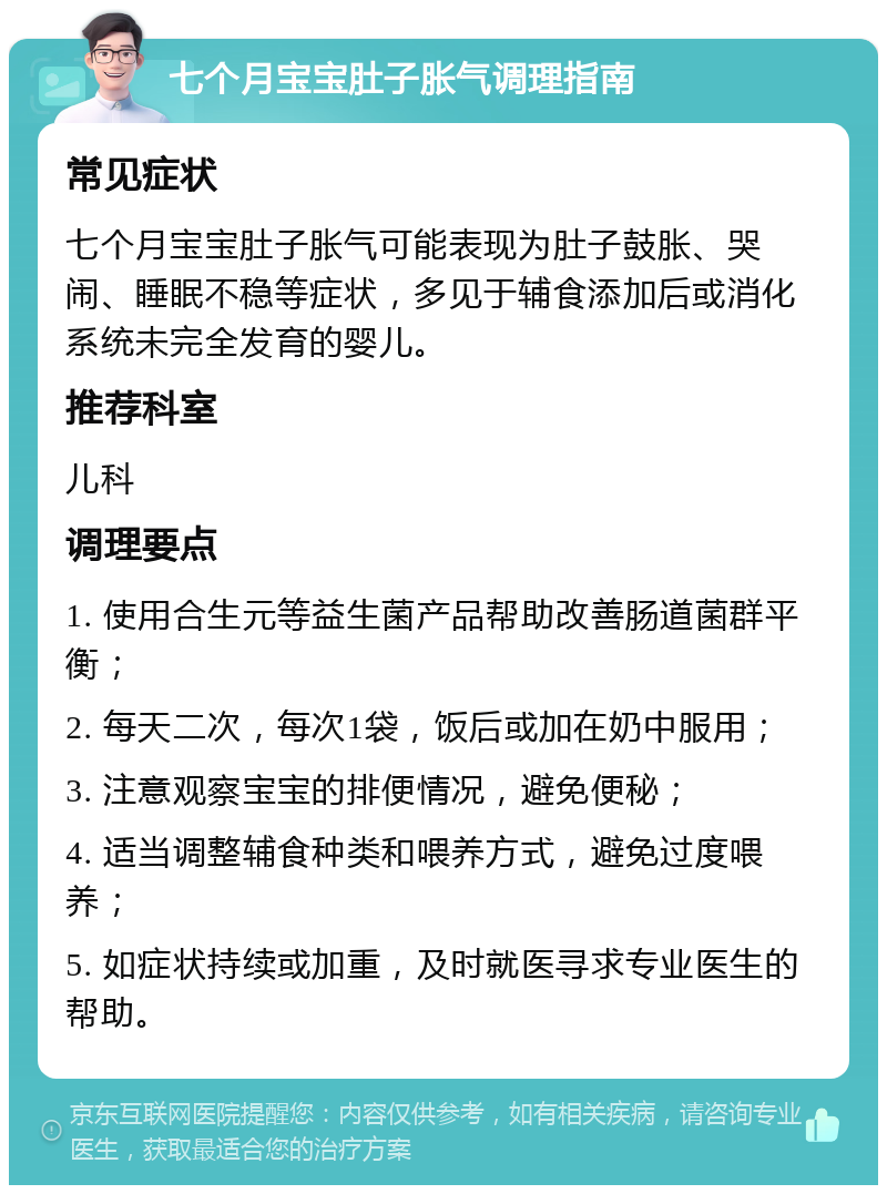 七个月宝宝肚子胀气调理指南 常见症状 七个月宝宝肚子胀气可能表现为肚子鼓胀、哭闹、睡眠不稳等症状，多见于辅食添加后或消化系统未完全发育的婴儿。 推荐科室 儿科 调理要点 1. 使用合生元等益生菌产品帮助改善肠道菌群平衡； 2. 每天二次，每次1袋，饭后或加在奶中服用； 3. 注意观察宝宝的排便情况，避免便秘； 4. 适当调整辅食种类和喂养方式，避免过度喂养； 5. 如症状持续或加重，及时就医寻求专业医生的帮助。