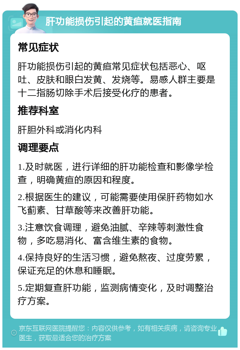 肝功能损伤引起的黄疸就医指南 常见症状 肝功能损伤引起的黄疸常见症状包括恶心、呕吐、皮肤和眼白发黄、发烧等。易感人群主要是十二指肠切除手术后接受化疗的患者。 推荐科室 肝胆外科或消化内科 调理要点 1.及时就医，进行详细的肝功能检查和影像学检查，明确黄疸的原因和程度。 2.根据医生的建议，可能需要使用保肝药物如水飞蓟素、甘草酸等来改善肝功能。 3.注意饮食调理，避免油腻、辛辣等刺激性食物，多吃易消化、富含维生素的食物。 4.保持良好的生活习惯，避免熬夜、过度劳累，保证充足的休息和睡眠。 5.定期复查肝功能，监测病情变化，及时调整治疗方案。