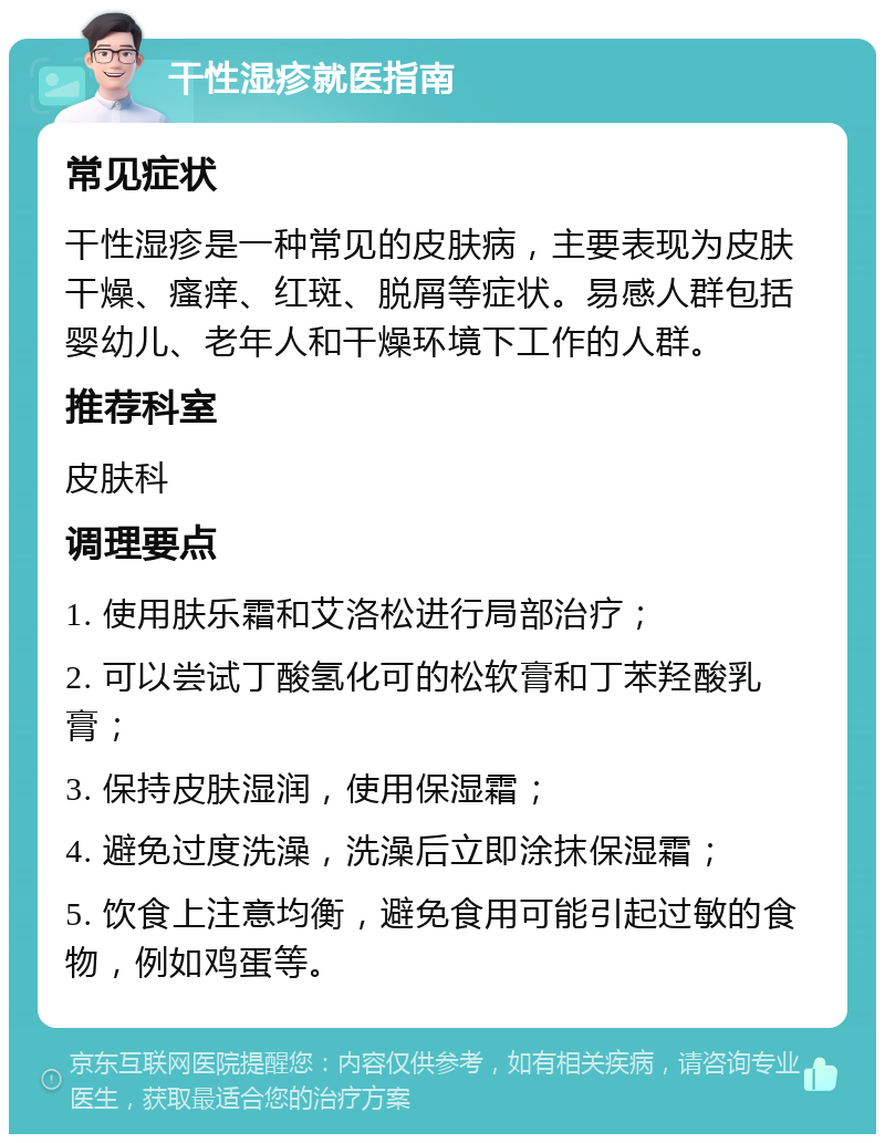 干性湿疹就医指南 常见症状 干性湿疹是一种常见的皮肤病，主要表现为皮肤干燥、瘙痒、红斑、脱屑等症状。易感人群包括婴幼儿、老年人和干燥环境下工作的人群。 推荐科室 皮肤科 调理要点 1. 使用肤乐霜和艾洛松进行局部治疗； 2. 可以尝试丁酸氢化可的松软膏和丁苯羟酸乳膏； 3. 保持皮肤湿润，使用保湿霜； 4. 避免过度洗澡，洗澡后立即涂抹保湿霜； 5. 饮食上注意均衡，避免食用可能引起过敏的食物，例如鸡蛋等。