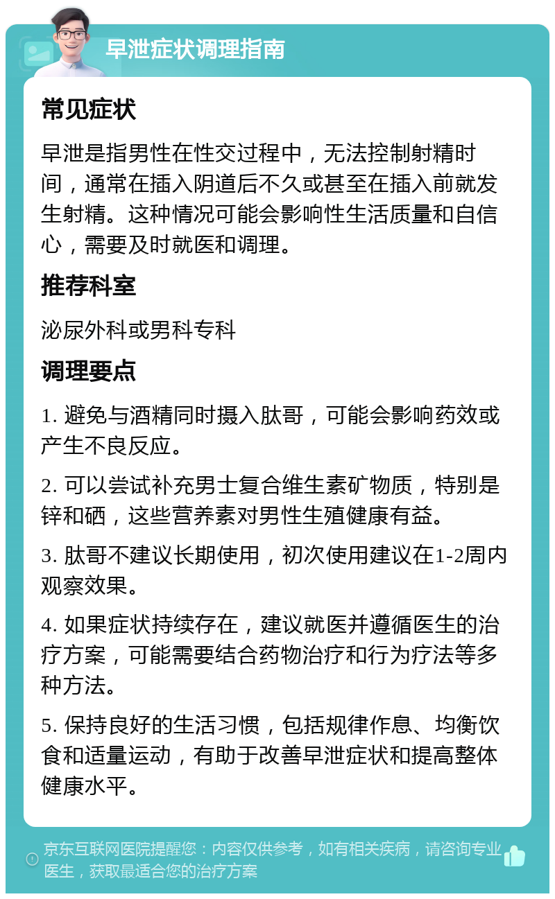 早泄症状调理指南 常见症状 早泄是指男性在性交过程中，无法控制射精时间，通常在插入阴道后不久或甚至在插入前就发生射精。这种情况可能会影响性生活质量和自信心，需要及时就医和调理。 推荐科室 泌尿外科或男科专科 调理要点 1. 避免与酒精同时摄入肽哥，可能会影响药效或产生不良反应。 2. 可以尝试补充男士复合维生素矿物质，特别是锌和硒，这些营养素对男性生殖健康有益。 3. 肽哥不建议长期使用，初次使用建议在1-2周内观察效果。 4. 如果症状持续存在，建议就医并遵循医生的治疗方案，可能需要结合药物治疗和行为疗法等多种方法。 5. 保持良好的生活习惯，包括规律作息、均衡饮食和适量运动，有助于改善早泄症状和提高整体健康水平。